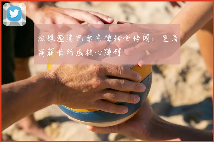 法媒澄清巴尔韦德转会传闻,皇马高薪长约成核心障碍