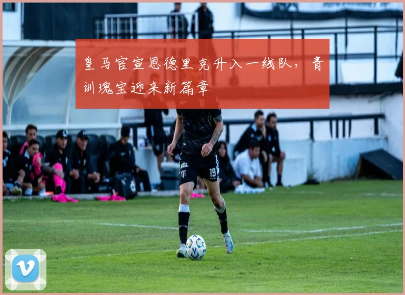 皇马官宣恩德里克升入一线队，青训瑰宝迎来新篇章