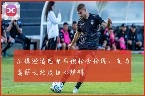 法媒澄清巴尔韦德转会传闻,皇马高薪长约成核心障碍