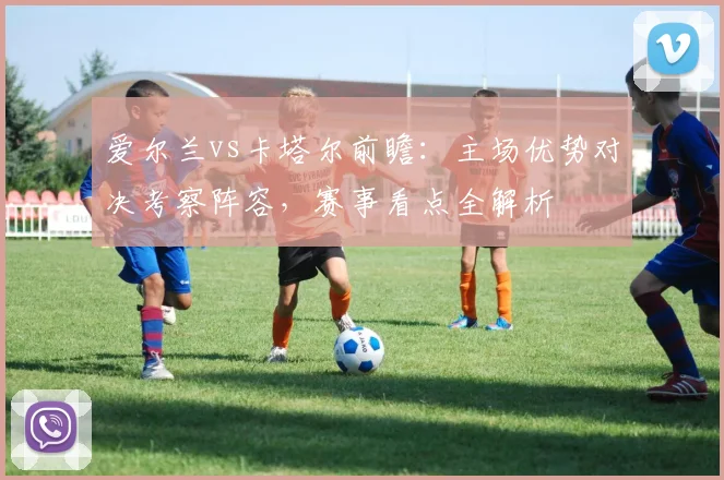 爱尔兰vs卡塔尔前瞻:主场优势对决考察阵容,赛事看点全解析
