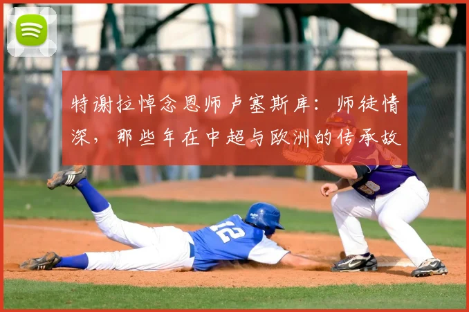 特谢拉悼念恩师卢塞斯库：师徒情深，那些年在中超与欧洲的传承故事