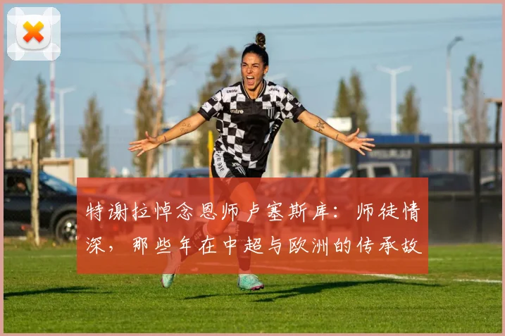 特谢拉悼念恩师卢塞斯库:师徒情深,那些年在中超与欧洲的传承故事